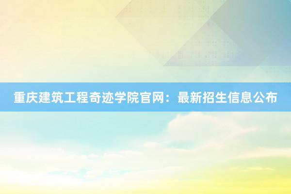 重庆建筑工程奇迹学院官网:最新招生信息公布
