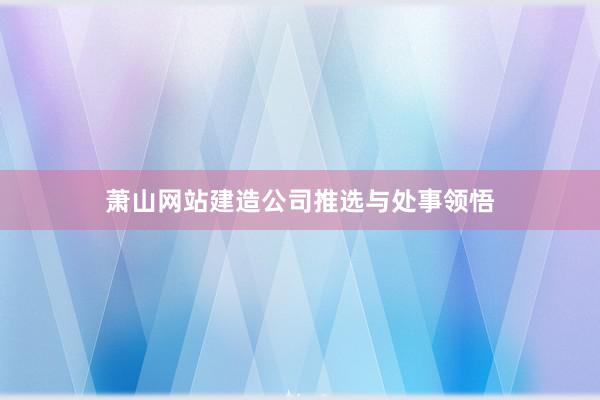 萧山网站建造公司推选与处事领悟